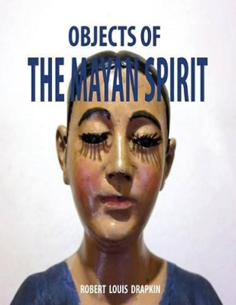 Objects of the Mayan Spirit-Religious Folk Art by Robert Louis Drapkin 9781499199543