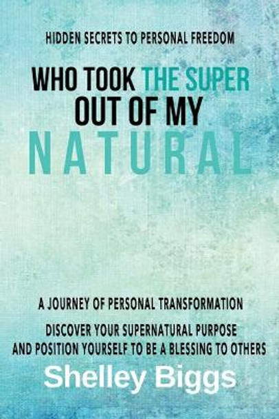 Who Took the Super out of my Natural: Hidden Secrets to Personal Freedom -: A Journey of Personal Transformation - Discover Your Supernatural Purpose and Position Yourself to be a Blessing to Others by Shelley Biggs 9781712529713