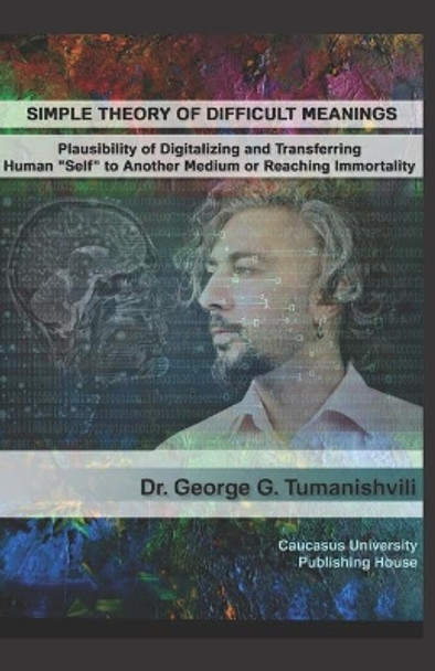 Simple Theory of Difficult Meanings: Plausibility of Digitalizing and Transferring Human &quot;Self&quot; to Another Medium or Reaching Immortality by George G Tumanishvili 9789941963988