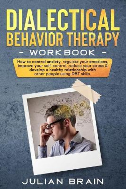 Dialectical Behavior Therapy Workbook: How to Control Anxiety, Regulate Your Emotions, Improve Your Self-Control, Reduce Your Stress & Develop a Healthy Relationship with Other People Using Dbt Skills by Julian Brain 9798600413610