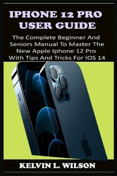 iPhone 12 Pro User Guide: The Complete Beginner And Seniors Guide On How To Use The New iPhone 12 Pro(2020) With Advanced Tips And Trick To Help You Master IPhone 12 Pro Interface Like A Pro by Kelvin L Wilson 9798592323621