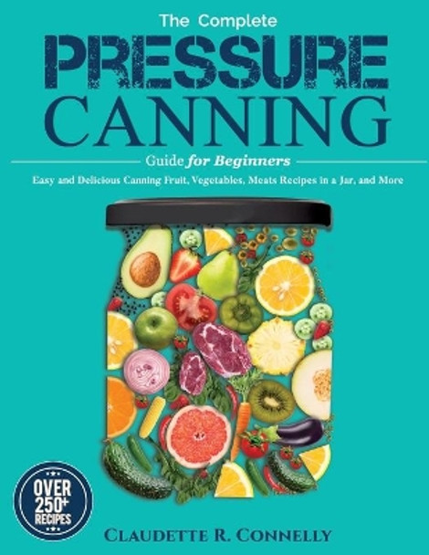 The Complete Pressure Canning Guide for Beginners: Over 250 Easy and Delicious Canning Fruit, Vegetables, Meats Recipes in a Jar, and More by Claudette R Connelly 9781637335772