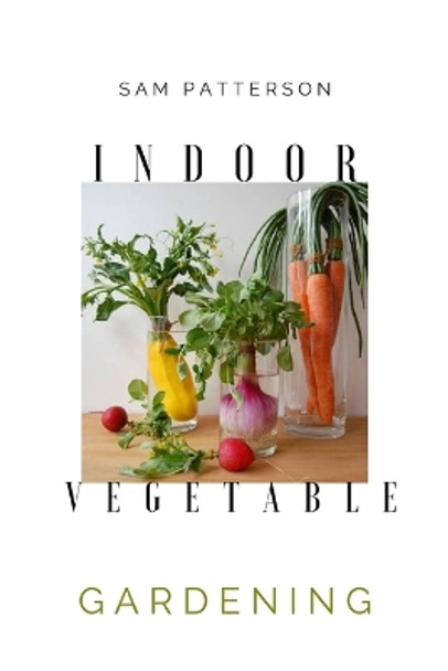 Indoor Vegetable Gardening: Creative Ways to Grow Herbs, Fruits, and Vegetables in Your Home by Sam Patterson 9781801927208