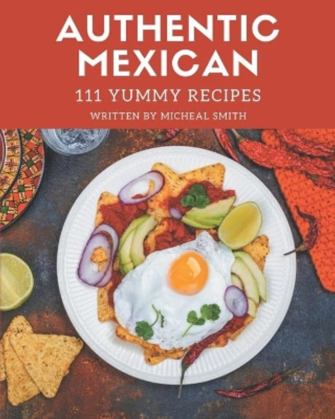 111 Yummy Authentic Mexican Recipes: Yummy Authentic Mexican Cookbook - All The Best Recipes You Need are Here! by Micheal Smith 9798679469761