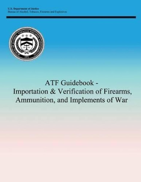 ATF Guidebook - Importation & Verification of Firearms, Ammunition, and Implements of War by Tobacco Firearms and Bureau of Alcohol 9781494245856