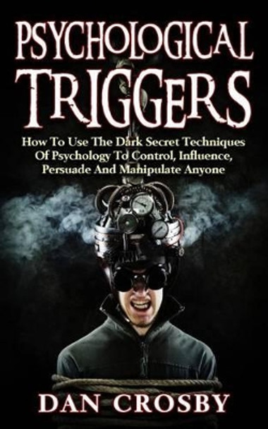 Psychological Triggers: How to Use the Dark Secret Techniques of Psychology to Control, Influence, Persuade and Manipulate Anyone by Dan Crosby 9781530610099