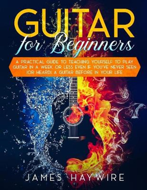 Guitar for Beginners A Practical Guide To Teaching Yourself To Play Guitar In A Week Or Less Even If You've Never Seen (Or Heard) A Guitar Before In Your Life by James Haywire 9781989838938