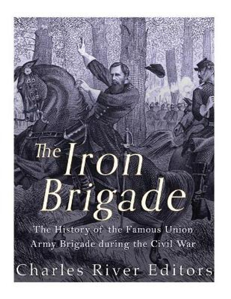 The Iron Brigade: The History of the Famous Union Army Brigade During the Civil War by Charles River Editors 9781985645042