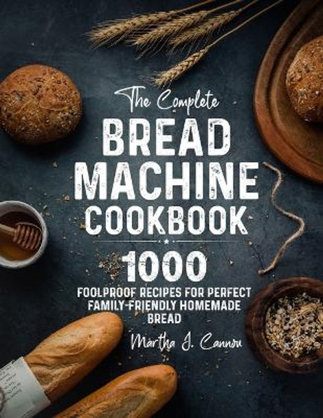 The Complete Bread Machine Cookbook: 1000 Foolproof Recipes for Perfect Family-Friendly Homemade Bread by Martha J Cannon 9781805380023