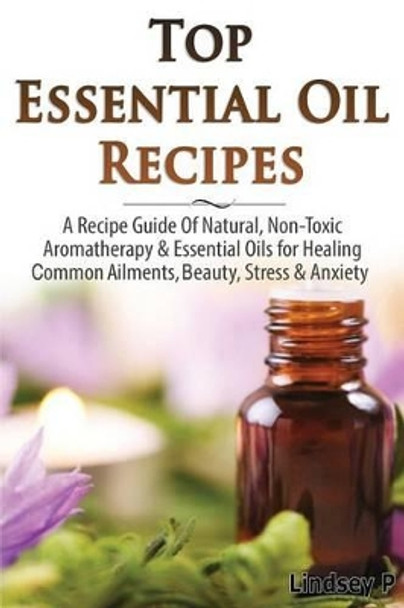 Top Essential Oil Recipes: A Recipe Guide of Natural, Non-Toxic Aromatherapy & Essential Oils for Healing Common Ailments, Beauty, Stress & Anxiety by Lindsey P 9781500237387