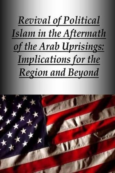 Revival of Political Islam in the Aftermath of the Arab Uprisings: Implications for the Region and Beyond by Strategic Studies Institute 9781505854367