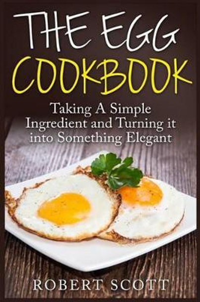 The Egg Cookbook: Taking A Simple Ingredient and Turning it into Something Elegant by Robert Scott 9781508606871