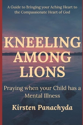Kneeling Among Lions: Praying When Your Child has a Mental Illness by Kirsten Panachyda 9781737017912