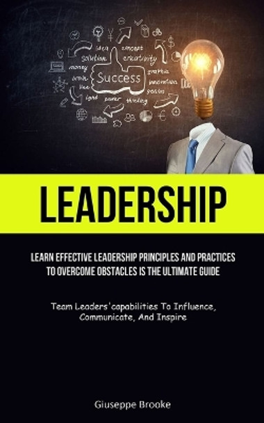 Leadership: learn Effective Leadership Principles And Practices To Overcome Obstacles Is The Ultimate Guide (Team Leaders'capabilities To Influence, Communicate, And Inspire) by Giuseppe Brooke 9781837872497