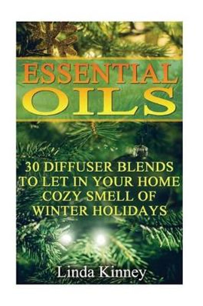 Essential Oils: 30 Diffuser Blends To Let In Your Home Cozy Smell Of Winter Holidays by Linda Kinney 9781540464835