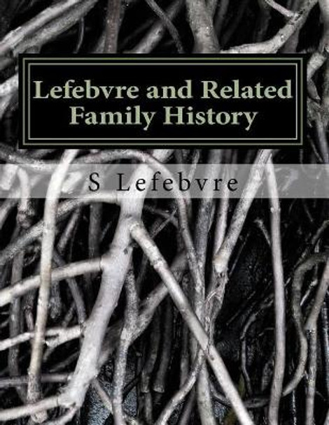 Lefebvre and Related Family History: A Study of the French, German, Irish, and other families related to the Lefebvres in the United States and Canada by S Lefebvre 9781977585325