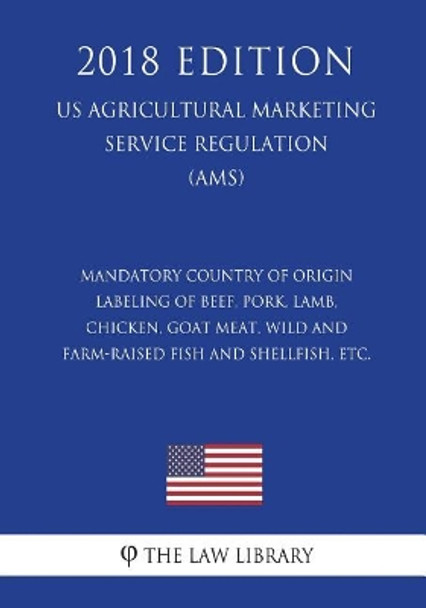 Mandatory Country of Origin Labeling of Beef, Pork, Lamb, Chicken, Goat Meat, Wild and Farm-Raised Fish and Shellfish, Etc. (Us Agricultural Marketing Service Regulation) (Ams) (2018 Edition) by The Law Library 9781721518395