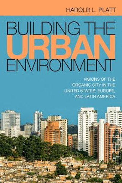 Building the Urban Environment: Visions of the Organic City in the United States, Europe, and Latin America by Harold L. Platt