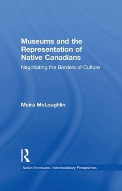 Museums and the Representation of Native Canadians: Negotiating the Borders of Culture by Moira Mcloughlin 9781138864566