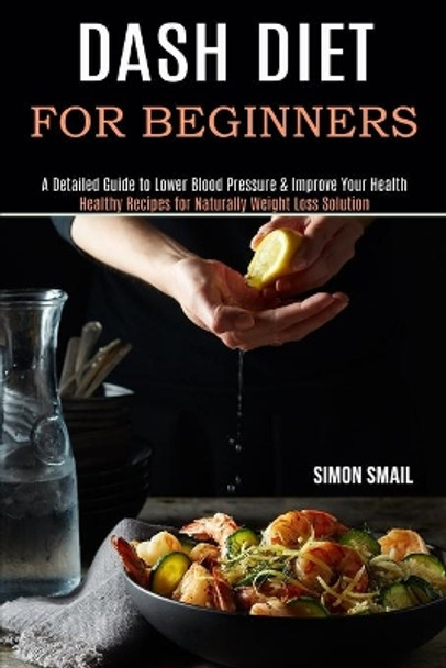 Dash Diet for Beginners: A Detailed Guide to Lower Blood Pressure & Improve Your Health (Healthy Recipes for Naturally Weight Loss Solution) by Simon Smail 9781990169618