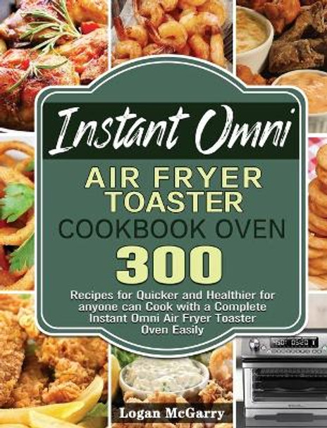 Instant Omni Air Fryer Toaster Cookbook Oven: 300 Recipes for Quicker and Healthier for anyone can Cook with a Complete Instant Omni Air Fryer Toaster Oven Easily by Logan McGarry 9781801245579