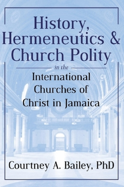 History, Hermeneutics & Church Polity in the International Churches of Christ in Jamaica by Courtney A Bailey 9789769696723