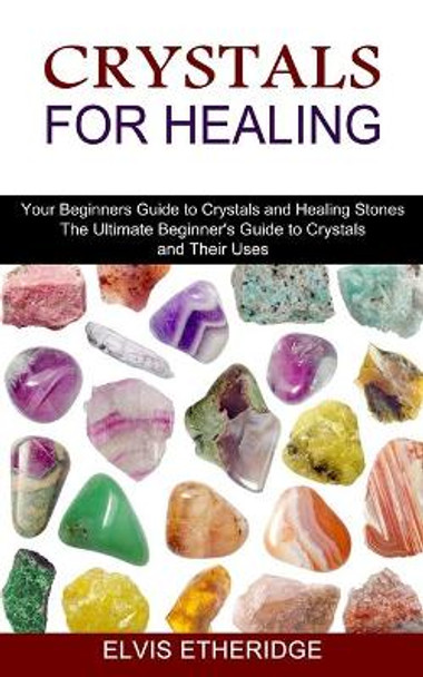 Crystals for Healing: Your Beginners Guide to Crystals and Healing Stones (The Ultimate Beginner's Guide to Crystals and Their Uses) by Elvis Etheridge 9781775143000