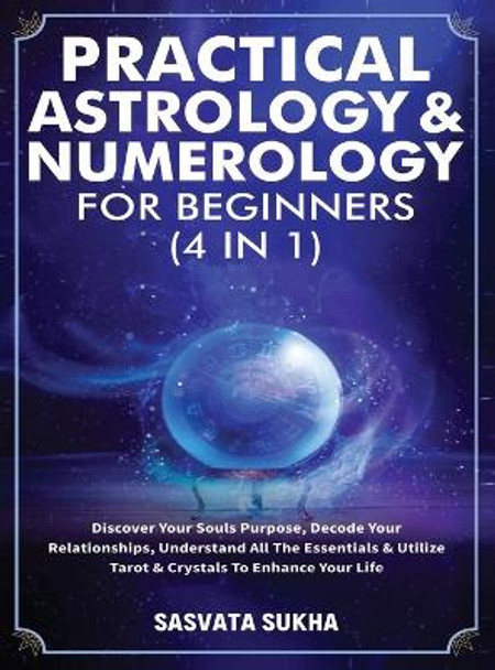 Practical Astrology & Numerology For Beginners (4 in 1): Discover Your Souls Purpose, Decode Your Relationships, Understand All The Essentials & Utilize Tarot & Crystals To Enhance Your Life by Sasvata Sukha 9781801346955