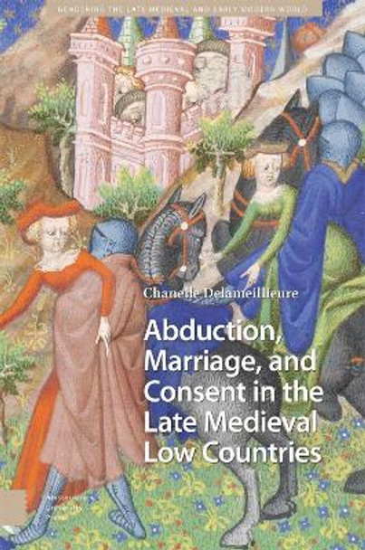 Abduction, Marriage, and Consent in the Late Medieval Low Countries by Chanelle Delameillieure 9789463724074