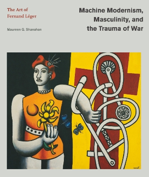 Machine Modernism, Masculinity, and the Trauma of War: The Art of Fernand Léger by Maureen G. Shanahan 9780271096858