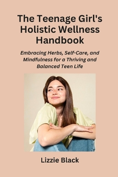 The Teenage Girl's Holistic Wellness Handbook: Embracing Herbs, Self-Care, and Mindfulness for a Thriving and Balanced Teen Life by Lizzie Black 9798868982958