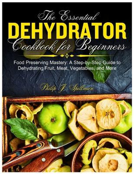 The Essential Dehydrator Cookbook for Beginners: Food Preserving Mastery: A Step-by-Step Guide to Dehydrating Fruit, Meat, Vegetables, and More by Philip J Spillman 9798870922706