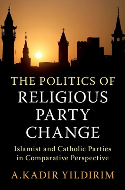 The Politics of Religious Party Change: Islamist and Catholic Parties in Comparative Perspective by A. Kadir Yildirim 9781009170741
