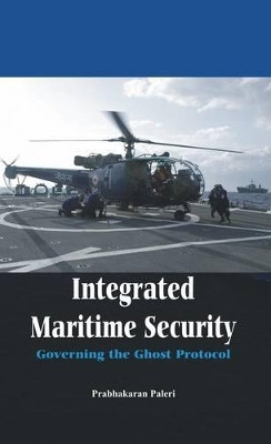 Integrated Maritime Security: Governing the Ghost Protocol by Dr. Prabhakaran Paleri 9789382652670