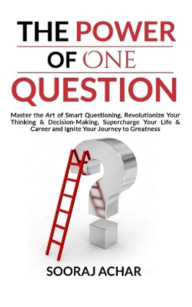 The Power of ONE QUESTION: Master the Art of Smart Questioning, Revolutionize Your Thinking & Decision-Making, Supercharge Your Life & Career and Ignite Your Journey to Greatness by Sooraj Achar 9798867471231