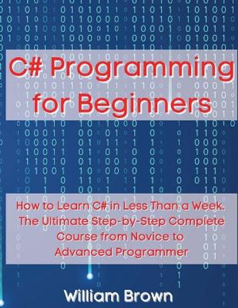 C# Programming for Beginners: How to Learn C# in Less Than a Week. The Ultimate Step-by-Step Complete Course from Novice to Advanced Programmer by William Brown 9781803668086