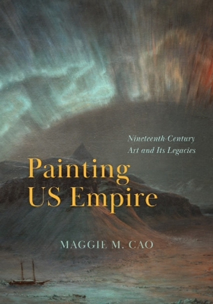 Painting US Empire: Nineteenth-Century Art and Its Legacies Maggie M. Cao 9780226832418