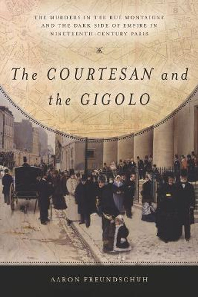 The Courtesan and the Gigolo: The Murders in the Rue Montaigne and the Dark Side of Empire in Nineteenth-Century Paris by Aaron Freundschuh