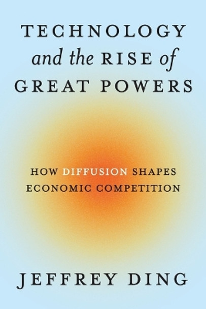 Technology and the Rise of Great Powers: How Diffusion Shapes Economic Competition Jeffrey Ding 9780691260341