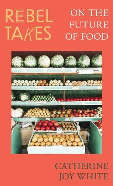 Rebel Takes: On the Future of Food Catherine Joy White 9780349702636