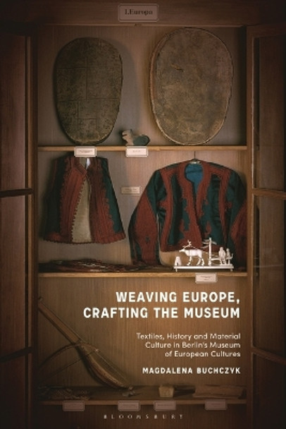 Weaving Europe, Crafting the Museum: Textiles, History and Ethnography at the Museum of European Cultures, Berlin Magdalena Buchczyk 9781350226777