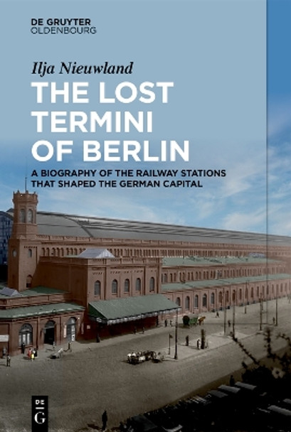 The Lost Termini of Berlin: A Biography of the Railway Stations that Shaped the German Capital Ilja Nieuwland 9783111381213