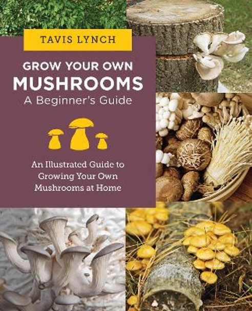 Grow Your Own Mushrooms: A Beginner's Guide: An Illustrated Guide to Cultivating Your Own Mushrooms at Home Tavis Lynch 9780760390788