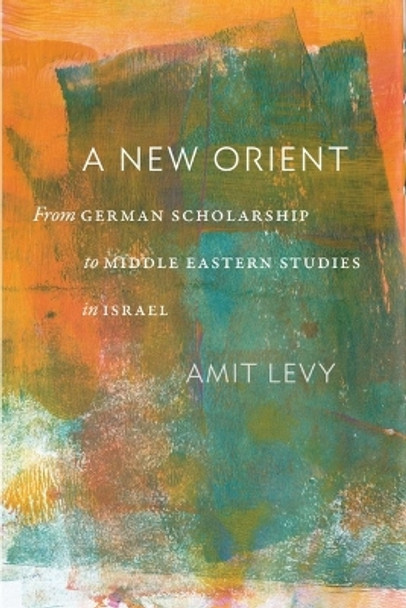 A New Orient: From German Scholarship to Middle Eastern Studies in Israel Amit Levy 9781684582037