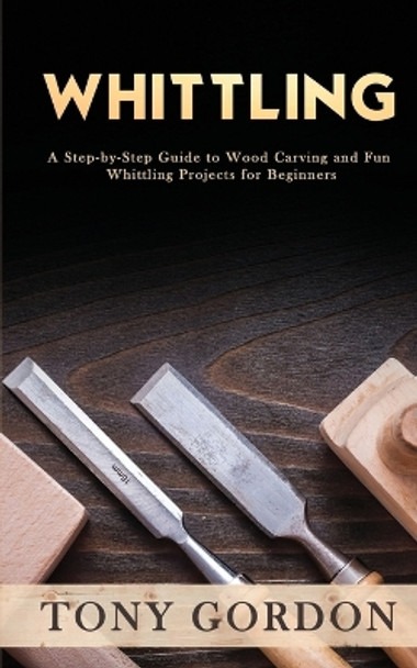 Whittling: A Step-by-Step Guide to Wood Carving and Fun Whittling Projects for Beginners by Tony Gordon 9781951345563