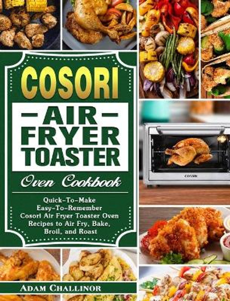 Cosori Air Fryer Toaster Oven Cookbook: Quick-To-Make Easy-To-Remember Cosori Air Fryer Toaster Oven Recipes to Air Fry, Bake, Broil, and Roast by Adam Challinor 9781649842954