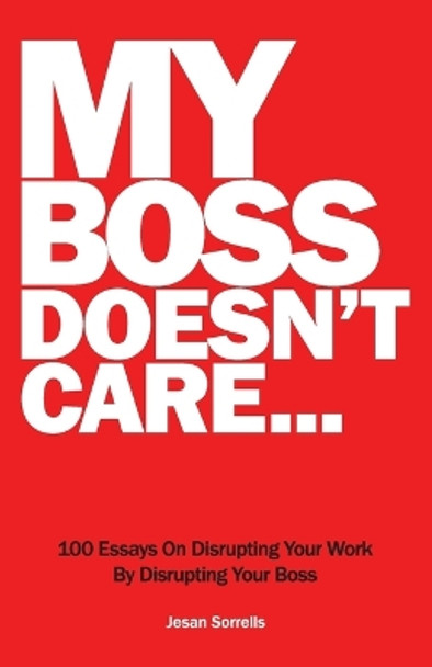 My Boss Doesn't Care: 100 Essays on Disrupting Your Work By Disrupting Your Boss by Sorrells 9780997408812