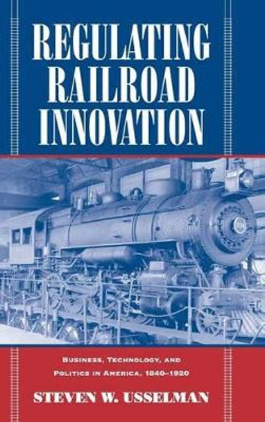 Regulating Railroad Innovation: Business, Technology, and Politics in America, 1840-1920 by Steven W. Usselman 9780521806367