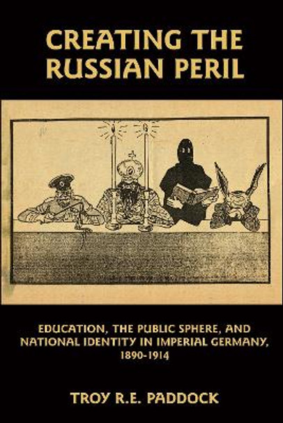 Creating the Russian Peril - Education, the Public Sphere, and National Identity in Imperial Germany, 1890-1914 by Troy R. E. Paddock