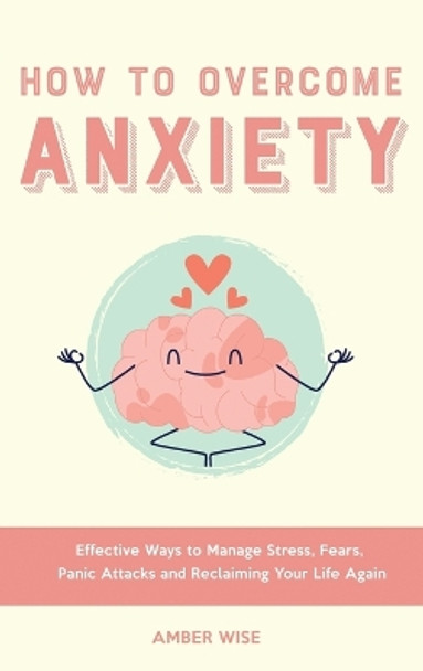 How to Overcome Anxiety: Effective Ways to Manage Stress, Fears, Panic Attacks and Reclaiming Your Life Again by Amber Wise 9781914909801